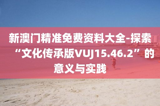 新澳门精准免费资料大全-探索“文化传承版VUJ15.46.2”的意义与实践