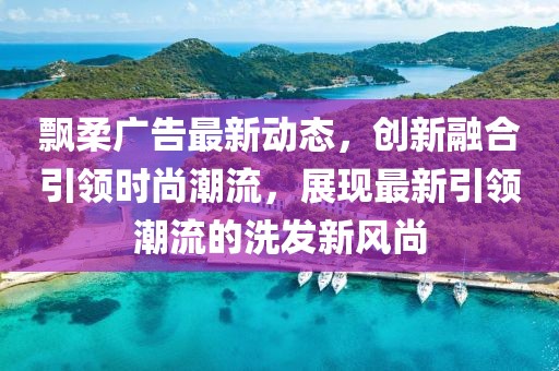 飘柔广告最新动态，创新融合引领时尚潮流，展现最新引领潮流的洗发新风尚