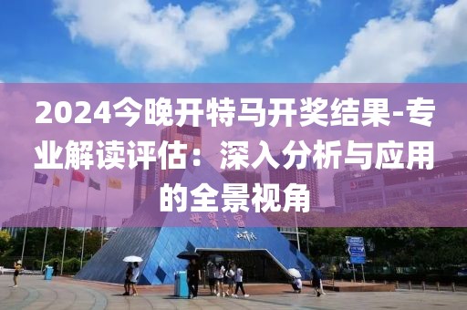 2024今晚开特马开奖结果-专业解读评估：深入分析与应用的全景视角