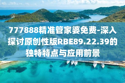 777888精准管家婆免费-深入探讨原创性版RBE89.22.39的独特特点与应用前景