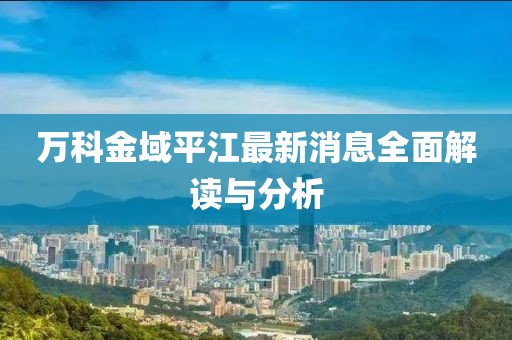 万科金域平江最新消息全面解读与分析