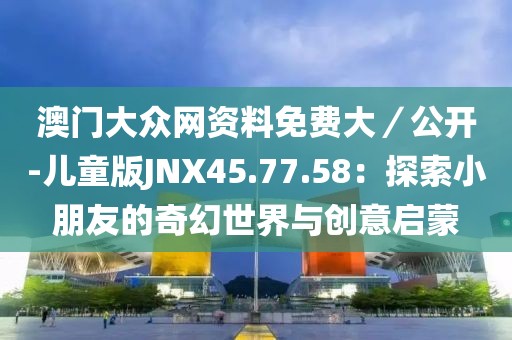澳门大众网资料免费大／公开-儿童版JNX45.77.58：探索小朋友的奇幻世界与创意启蒙