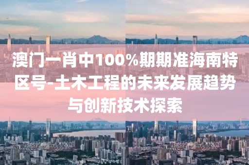 澳门一肖中100%期期准海南特区号-土木工程的未来发展趋势与创新技术探索