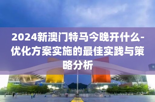 2024新澳门特马今晚开什么-优化方案实施的最佳实践与策略分析