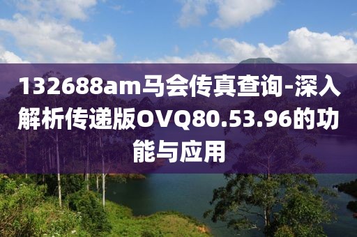 132688am马会传真查询-深入解析传递版OVQ80.53.96的功能与应用