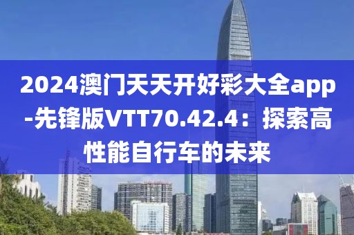 2024澳门天天开好彩大全app-先锋版VTT70.42.4：探索高性能自行车的未来