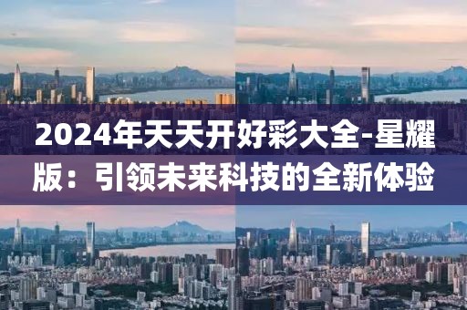 2024年天天开好彩大全-星耀版：引领未来科技的全新体验