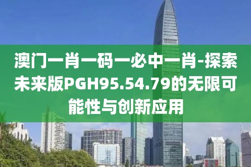 澳门一肖一码一必中一肖-探索未来版PGH95.54.79的无限可能性与创新应用