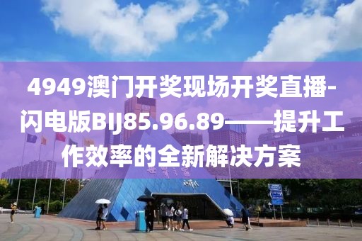 4949澳门开奖现场开奖直播-闪电版BIJ85.96.89——提升工作效率的全新解决方案