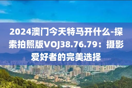 2024澳门今天特马开什么-探索拍照版VOJ38.76.79：摄影爱好者的完美选择
