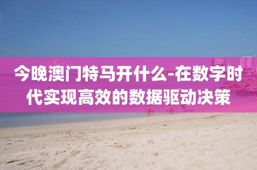 今晚澳门特马开什么-在数字时代实现高效的数据驱动决策