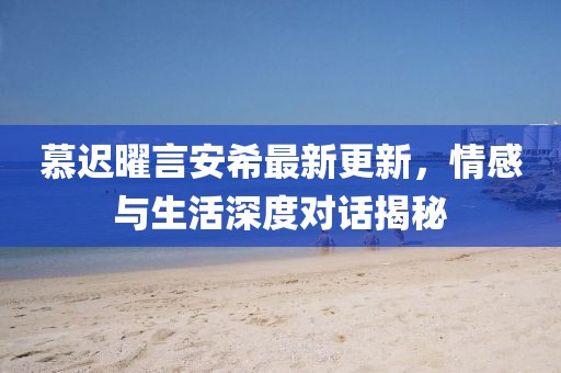 慕迟曜言安希最新更新，情感与生活深度对话揭秘