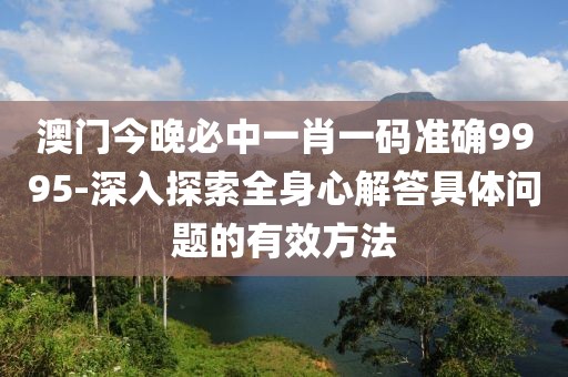 澳门今晚必中一肖一码准确9995-深入探索全身心解答具体问题的有效方法