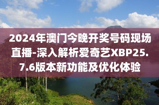 2024年澳门今晚开奖号码现场直播-深入解析爱奇艺XBP25.7.6版本新功能及优化体验