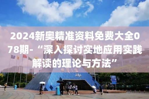 2024新奥精准资料免费大全078期-“深入探讨实地应用实践解读的理论与方法”