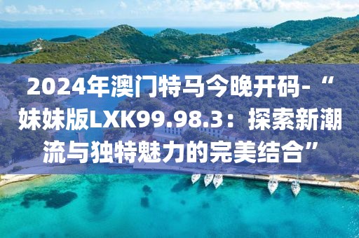 2024年澳门特马今晚开码-“妹妹版LXK99.98.3：探索新潮流与独特魅力的完美结合”