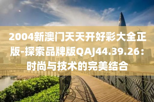 2004新澳门天天开好彩大全正版-探索品牌版QAJ44.39.26：时尚与技术的完美结合