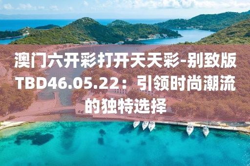 澳门六开彩打开天天彩-别致版TBD46.05.22：引领时尚潮流的独特选择