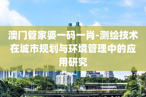 澳门管家婆一码一肖-测绘技术在城市规划与环境管理中的应用研究