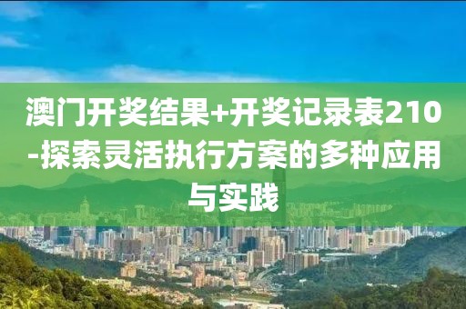 澳门开奖结果+开奖记录表210-探索灵活执行方案的多种应用与实践