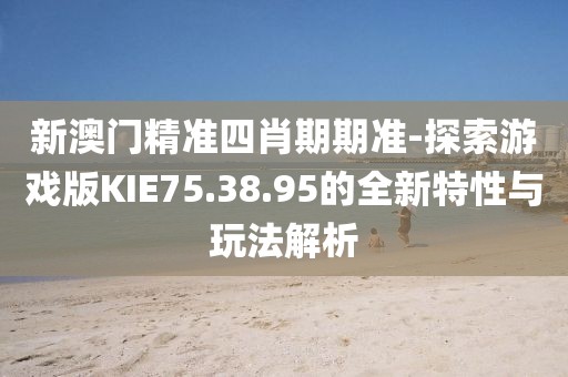 新澳门精准四肖期期准-探索游戏版KIE75.38.95的全新特性与玩法解析