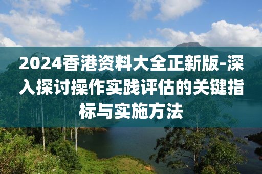 2024香港资料大全正新版-深入探讨操作实践评估的关键指标与实施方法