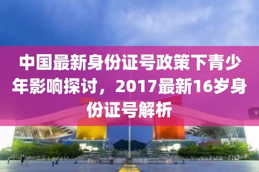中国最新身份证号政策下青少年影响探讨，2017最新16岁身份证号解析