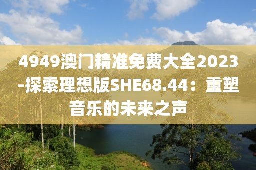 4949澳门精准免费大全2023-探索理想版SHE68.44：重塑音乐的未来之声