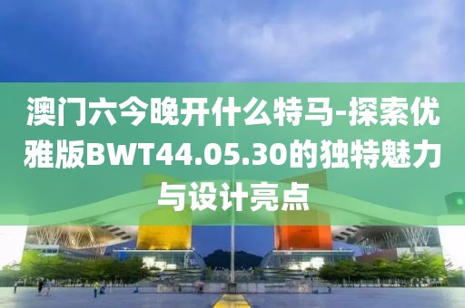 澳门六今晚开什么特马-探索优雅版BWT44.05.30的独特魅力与设计亮点