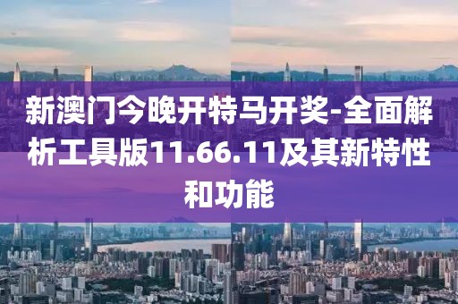 新澳门今晚开特马开奖-全面解析工具版11.66.11及其新特性和功能