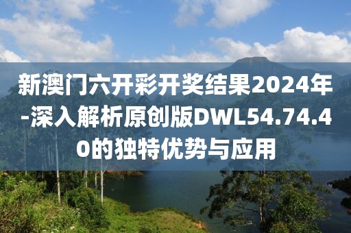 新澳门六开彩开奖结果2024年-深入解析原创版DWL54.74.40的独特优势与应用