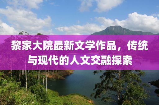 黎家大院最新文学作品，传统与现代的人文交融探索