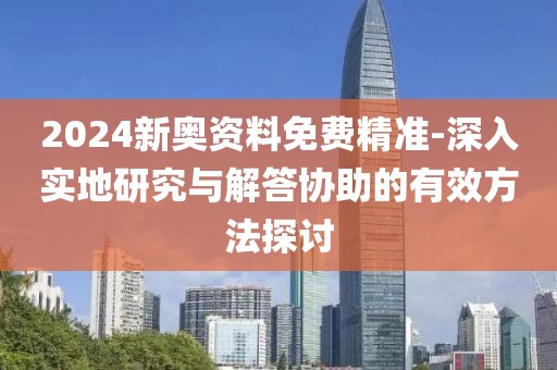 2024新奥资料免费精准-深入实地研究与解答协助的有效方法探讨
