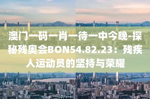 澳门一码一肖一待一中今晚-探秘残奥会BON54.82.23：残疾人运动员的坚持与荣耀