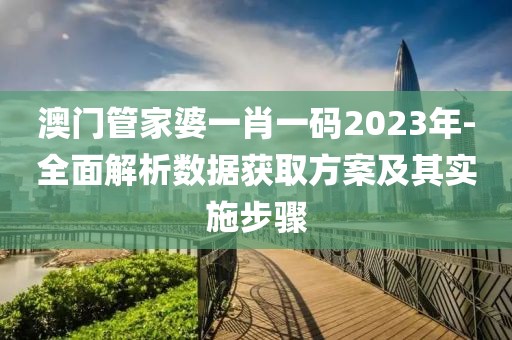 澳门管家婆一肖一码2023年-全面解析数据获取方案及其实施步骤