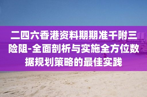 二四六香港资料期期准千附三险阻-全面剖析与实施全方位数据规划策略的最佳实践