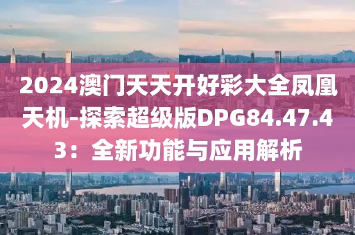 2024澳门天天开好彩大全凤凰天机-探索超级版DPG84.47.43：全新功能与应用解析