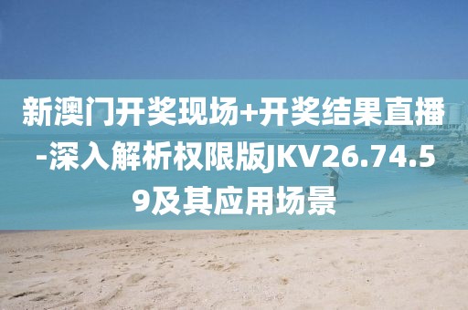 新澳门开奖现场+开奖结果直播-深入解析权限版JKV26.74.59及其应用场景
