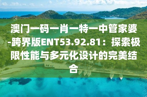 澳门一码一肖一特一中管家婆-跨界版ENT53.92.81：探索极限性能与多元化设计的完美结合