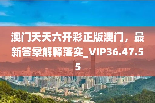 澳门天天六开彩正版澳门，最新答案解释落实_VIP36.47.55