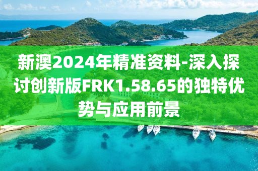 新澳2024年精准资料-深入探讨创新版FRK1.58.65的独特优势与应用前景