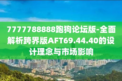 7777788888跑狗论坛版-全面解析跨界版AFT69.44.40的设计理念与市场影响