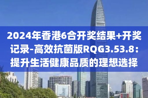 2024年香港6合开奖结果+开奖记录-高效抗菌版RQG3.53.8：提升生活健康品质的理想选择