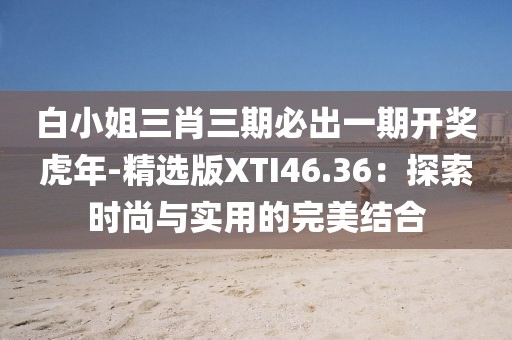 白小姐三肖三期必出一期开奖虎年-精选版XTI46.36：探索时尚与实用的完美结合