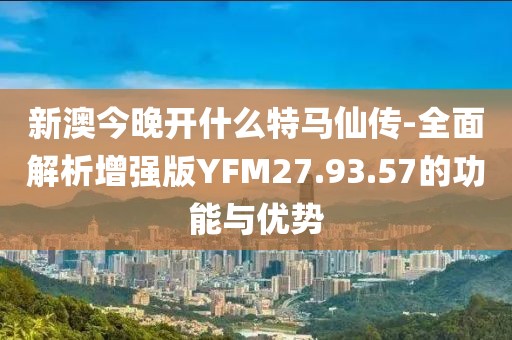 新澳今晚开什么特马仙传-全面解析增强版YFM27.93.57的功能与优势