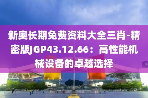 新奥长期免费资料大全三肖-精密版JGP43.12.66：高性能机械设备的卓越选择