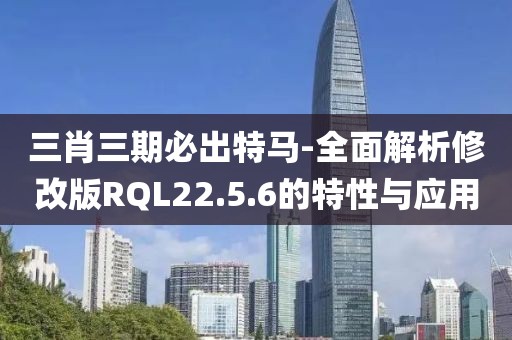 三肖三期必出特马-全面解析修改版RQL22.5.6的特性与应用
