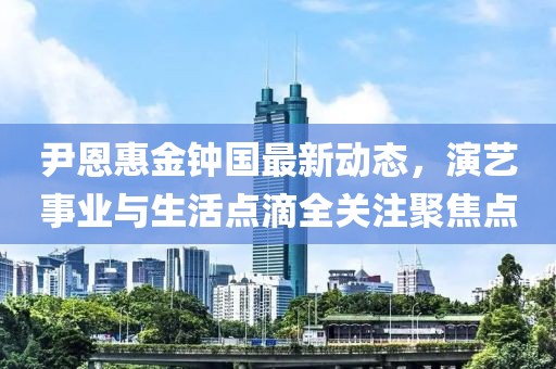 尹恩惠金钟国最新动态，演艺事业与生活点滴全关注聚焦点