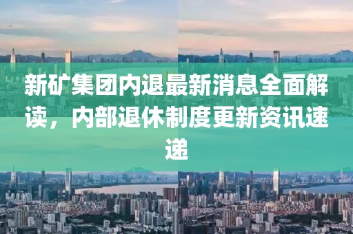 新矿集团内退最新消息全面解读，内部退休制度更新资讯速递