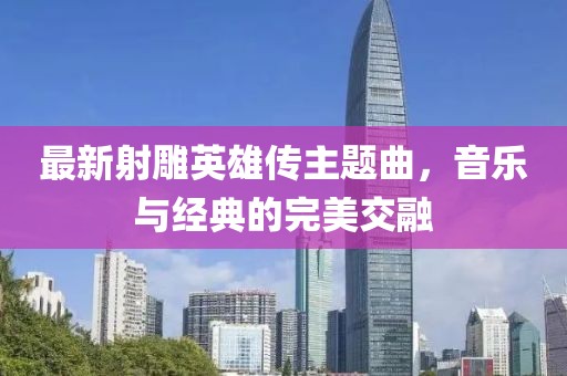 最新射雕英雄传主题曲，音乐与经典的完美交融